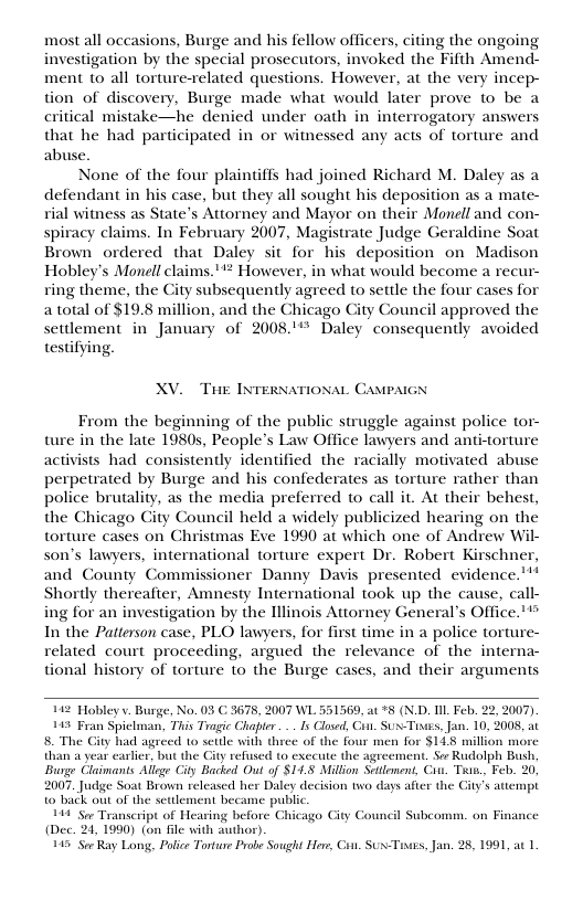 most all occasions, Burge and his fellow officers, citing the ongoing investigation by the special prosecutors, invoked the Fifth Amend- ment 1o all torture-related questions. However, at the very incep- tion of discovery, Burge made what would later prove to be a critical mistake—he denied under oath in interrogatory answers that he had participated in or witnessed any acts of torture and abuse. None of the four plaintiffs had joined Richard M. Daley as a defendant in his case, but they all sought his deposition as a mate- rial witness as State’s Attorney and Mayor on their Monell and con- spiracy claims. In February 2007, Magistrate Judge Geraldine Soat Brown ordered that Daley sit for his deposition on Madison Hobley’s Monell claims.*** However, in what would become a recur- ring theme, the City subsequently agreed to settle the four cases for atotal of $19.8 million, and the Chicago City Council approved the settlement in January of 2008.’** Daley consequently avoided testifying, XV. Tk INTERNATIONAL CAMPAIGN From the beginning of the public struggle against police tor- ture in the late 19805, People’s Law Office lawyers and anti-torture activists had consistently identified the racially motivated abuse perpetrated by Burge and his confederates as torture rather than police brutality, as the media preferred to call it. At their behest, the Chicago City Council held a widely publicized hearing on the torture cases on Christmas Eve 1990 at which one of Andrew Wil- son’s lawyers, international torture expert Dr. Robert Kirschner, and County Commissioner Danny Davis presented evidence.’’* Shortly thereafter, Amnesty International took up the cause, call- ing for an investigation by the Illinois Attorney General’s Office."” In the Patterson case, PLO lawyers, for first time in a police torture- related court proceeding, argued the relevance of the interna- tional history of torture to the Burge cases, and their arguments 112 Hobley v. Burge, No. 03 C 3678, 2007 WL 551569, ac*8 (N.D. L Feb. 22, 2007). 145 Fran Spiclman, Ths Tragic Chapter. .. Is Closed, Cint. SUs-Tisgs, Jan. 10, 2008, a 8 The City had agreed 1o settle with three of the four men for SIL8 million more than a year carlic, but the Gty refused to exccute the agreement, S Rudolph Bush, Burge Claimants Allege City Backed Out of SI4.8 Millon Settlonent, Cins Tiw., Feb. 20, 2007, Judge Soat Brown relcased her Daley decision two days after the City’s attempt 1o back out of the settlement became pu 144 Sy Transeript of Hearing before Chicago Gty Council Subcomm. on Finnce (Dec. 24,1990 (on fle with author) 145 Sor Ray Long, Polce Tortue Probe Sought Her, Cin. SUx-Tres, Jan. 2, 1991, ac 1.